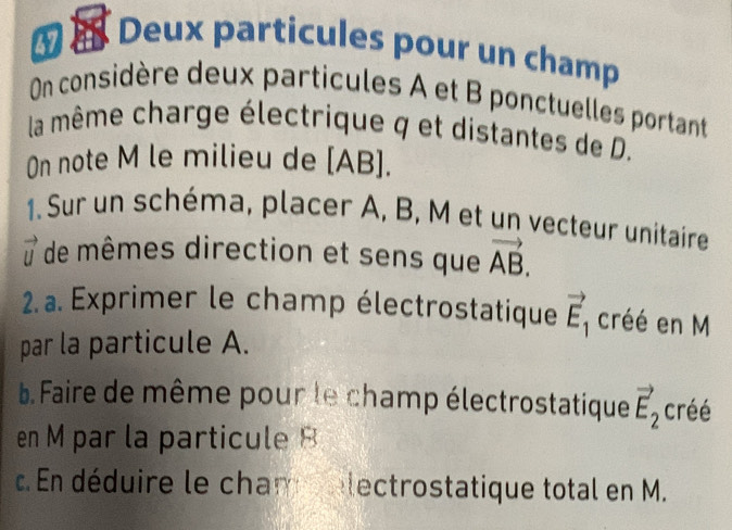 Deux particules pour un champ 
On considère deux particules A et B ponctuelles portant 
la même charge électrique q et distantes de D. 
On note M le milieu de [ AB ]. 
1. Sur un schéma, placer A, B, M et un vecteur unitaire
vector U de mêmes direction et sens que vector AB. 
2. a. Exprimer le champ électrostatique vector E_1 créé en M
par la particule A. 
b. Faire de même pour le champ électrostatique vector E_2 créé 
en M par la particule B. En déduire le cham electrostatique total en M.