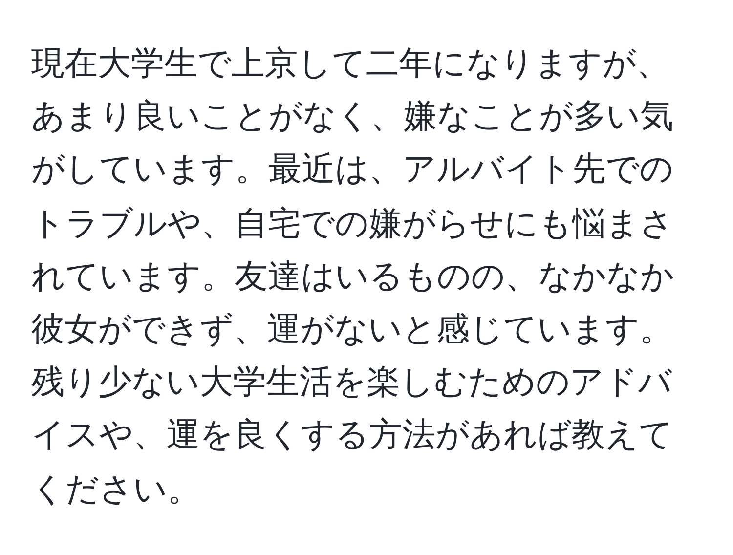 現在大学生で上京して二年になりますが、あまり良いことがなく、嫌なことが多い気がしています。最近は、アルバイト先でのトラブルや、自宅での嫌がらせにも悩まされています。友達はいるものの、なかなか彼女ができず、運がないと感じています。残り少ない大学生活を楽しむためのアドバイスや、運を良くする方法があれば教えてください。