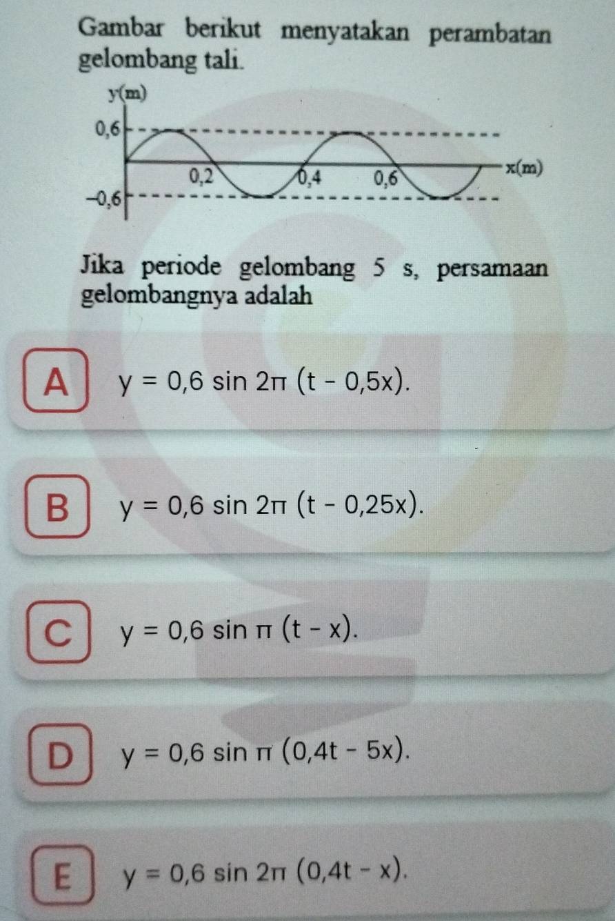 Gambar berikut menyatakan perambatan
gelombang tali.
Jika periode gelombang 5 s, persamaan
gelombangnya adalah
A y=0,6sin 2π (t-0,5x).
B y=0,6sin 2π (t-0,25x).
C y=0,6sin π (t-x).
D y=0,6sin π (0,4t-5x).
E y=0,6sin 2π (0,4t-x).