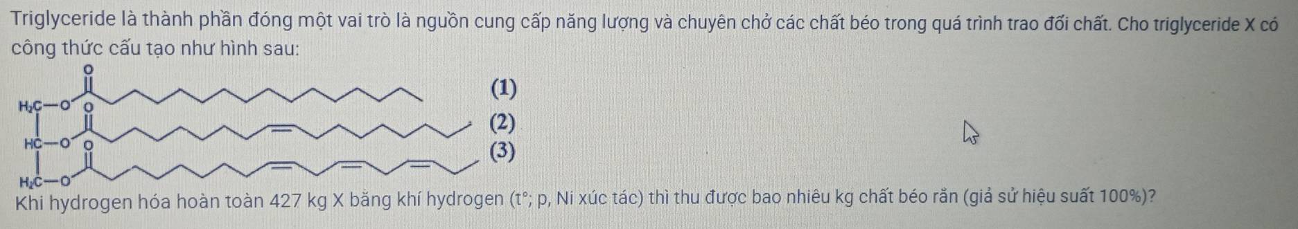 Triglyceride là thành phần đóng một vai trò là nguồn cung cấp năng lượng và chuyên chở các chất béo trong quá trình trao đối chất. Cho triglyceride X có 
công thức cấu tạo như hình sau: 
Khi hydrogen hóa hoàn toàn 427 kg X bằng khí hydrogen (t°; p, Ni xúc tác) thì thu được bao nhiêu kg chất béo rằn (giả sử hiệu suất 100%)?