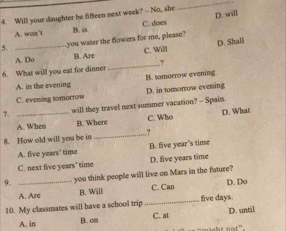 Will your daughter be fifteen next week? - No, she
_
A. won’t B. is C. does D. will
5.
you water the flowers for me, please?
_A. Do B. Are C. Will D. Shall
_.?
6. What will you eat for dinner
A. in the evening B. tomorrow evening
C. evening tomorrow D. in tomorrow evening
7._
will they travel next summer vacation? - Spain.
A. When B. Where C. Who D. What
_.?
8. How old will you be in
A. five years’ time B. five year’s time
C. next five years’ time D. five years time
you think people will live on Mars in the future?
9. _D. Do
A. Are B. Will C. Can
_five days.
10. My classmates will have a school trip
A. in B. on C. at D. until
might not”.