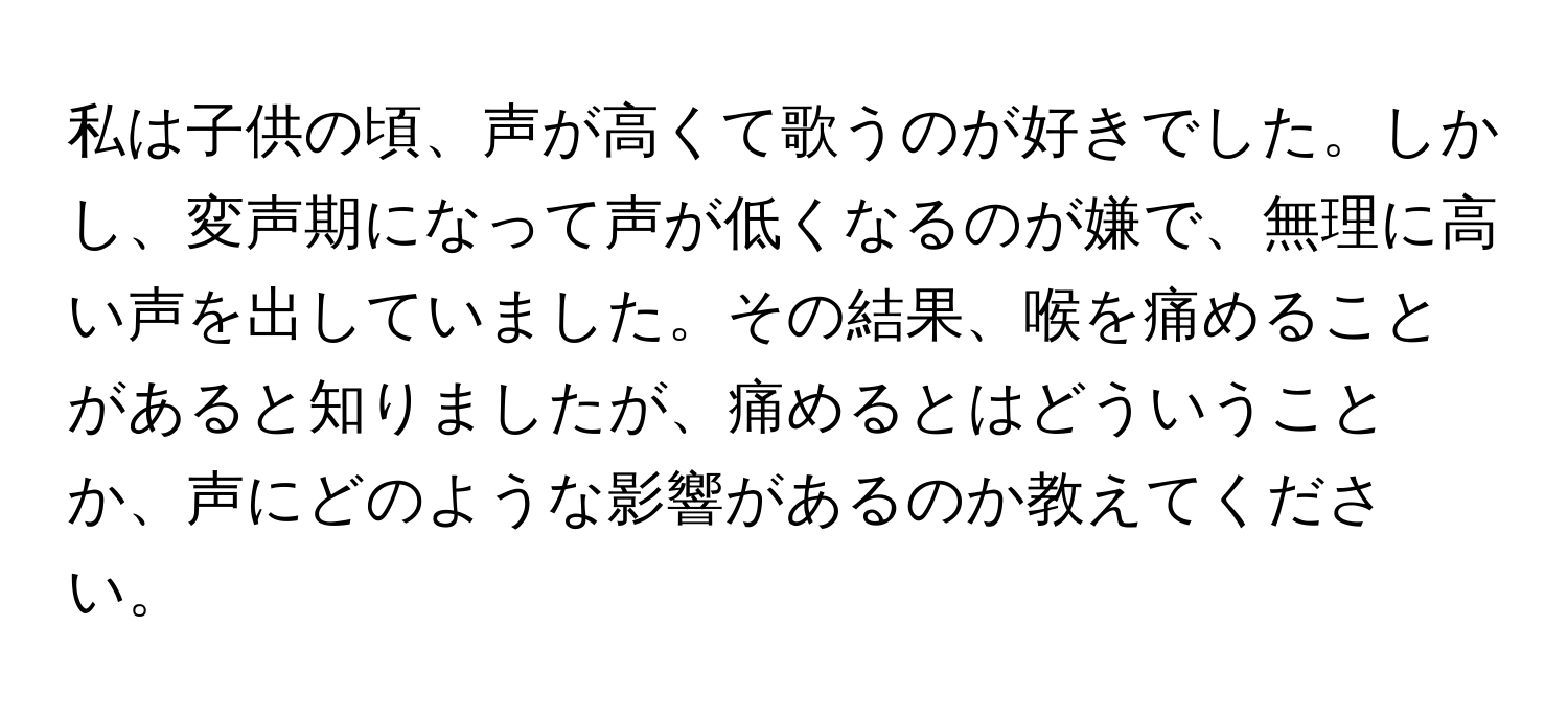 私は子供の頃、声が高くて歌うのが好きでした。しかし、変声期になって声が低くなるのが嫌で、無理に高い声を出していました。その結果、喉を痛めることがあると知りましたが、痛めるとはどういうことか、声にどのような影響があるのか教えてください。