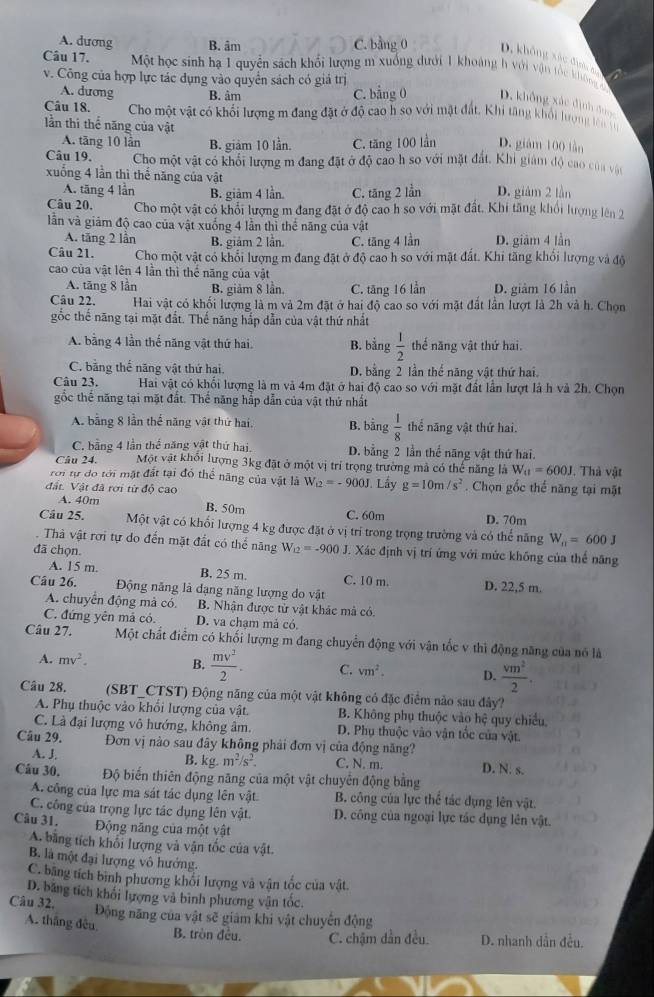 A. dương B. âm C. bằng 0 D. không xâc địn ao
Câu 17.  Một học sinh hạ 1 quyển sách khổi lượng m xuống dưới 1 khoảng h với vận tốc không 
v. Công của hợp lực tác dụng vào quyển sách có giá trị
A. dương B. âm C. bằng 0 D. không xác định dài
Câu 18. Cho một vật có khối lượng m đang đặt ở độ cao h so với mặt đất. Khi tăng khổi lượng lên t
lần thí thể năng của vật D. giám 100 lần
A. tāng 10 lần B. giảm 10 lần. C. tăng 100 lần
Câu 19. Cho một vật có khổi lượng m đang đặt ở độ cao h so với mặt đất. Khi giám độ cao của vật
xuống 4 lần thì thể năng của vật D. giảm 2 lần
A. tăng 4 lần B. giảm 4 lần. C. tăng 2 lần
Câu 20, Cho một vật có khổi lượng m đang đặt ở độ cao h so với mặt đất, Khi tăng khổi lượng lên 2
lần và giám độ cao của vật xuống 4 lần thì thể năng của vật
A. tăng 2 lần B. giảm 2 lần C. tăng 4 lần D. giām 4 lần
Câu 21. Cho một vật có khổi lượng m đang đặt ở độ cao h so với mặt đất. Khi tăng khổi lượng và độ
cao của vật lên 4 lần thì thể năng của vật
A. tăng 8 lần B. giảm 8 lần. C. tăng 16 lần D. giảm 16 lần
Câu 22. Hai vật có khối lượng là m và 2m đặt ở hai độ cao so với mặt đất lần lượt là 2h và h. Chọn
gốc thế năng tại mặt đất. Thế năng hắp dẫn của vật thứ nhất
A. bằng 4 lần thế năng vật thứ hai, B. bằng  1/2  thế năng vật thứ hai.
C. bằng thể năng vật thứ hai. D. bằng 2 lần thể năng vật thứ hai.
Câu 23. Hai vật có khối lượng là m và 4m đặt ở hai độ cao so với mặt đất lần lượt là h và 2h. Chọn
gốc thể năng tại mặt đất. Thể năng hắp dẫn của vật thứ nhất
A. bằng 8 lần thế năng vật thứ hai, B. bằng  1/8  thể năng vật thứ hai.
C. bằng 4 lần thể năng vật thứ hai. D. bằng 2 lần thể năng vật thứ hai.
Câu 24. Một vật khối lượng 3kg đặt ở một vị trí trọng trường mã có thế năng là W_a=600J
rới tự do tới mặt đất tại đó thể năng của vật là W_12=-900J. Thà vật
đất. Vật đã rơi từ độ cao J. Lầy g=10m/s^2. Chọn gốc thế năng tại mặt
A. 40m B. 50m C. 60m D. 70m
Câu 25. Một vật có khối lượng 4 kg được đặt ở vị trí trong trọng trường và có thể năng W_n=600J. Thả vật rơi tự do đến mặt đất có thể năng W_12=-900J T. Xác định vị trí ứng với mức không của thế năng
đã chọn.
A. 15 m. B. 25 m. C. 10 m.
Câu 26. Động năng là đạng năng lượng do vật D. 22,5 m.
A. chuyên động mà có B. Nhận được tử vật khác mà có
C. đứng yên mả có. D. va chạm mả có
Câu 27. Một chất điểm có khối lượng m đang chuyển động với vận tốc v thì động năng của nó là
A. mv^2. B.  mv^2/2 . C. vm^2. D.  vm^2/2 .
Câu 28. (SBT_CTST) Động năng của một vật không có đặc điểm nào sau đây?
A. Phụ thuộc vào khối lượng của vật. B. Không phụ thuộc vào hệ quy chiều,
C. Là đại lượng vô hướng, không âm. D. Phụ thuộc vào vận tốc của vật.
Câu 29. Đơn vị nào sau đây không phải đơn vị của động năng?
A. J. B. kg. m^2/s^2 C. N. m. D. N. s.
Câu 30. Độ biến thiên động năng của một vật chuyển động bằng
A. công của lực ma sát tác dụng lên vật B. công của lực thể tác dụng lên vật.
C. công của trọng lực tác dụng lên vật. D. công của ngoại lực tác dụng lên vật.
Câu 31. Động năng của một vật
A. bằng tích khối lượng và vận tốc của vật.
B. là một đại lượng vô hưởng.
C. băng tích bình phương khối lượng và vận tốc của vật.
D. băng tích khối lượng và bình phương vận tốc.
Câu 32.
Động năng của vật sẽ giám khi vật chuyển động
A. thắng đều B. tròn đều. C. chậm dẫn đều. D. nhanh dẫn đều.