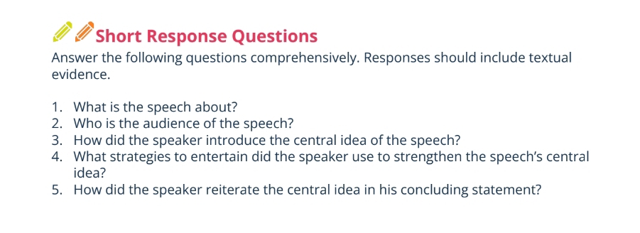 Short Response Questions 
Answer the following questions comprehensively. Responses should include textual 
evidence. 
1. What is the speech about? 
2. Who is the audience of the speech? 
3. How did the speaker introduce the central idea of the speech? 
4. What strategies to entertain did the speaker use to strengthen the speech’s central 
idea? 
5. How did the speaker reiterate the central idea in his concluding statement?