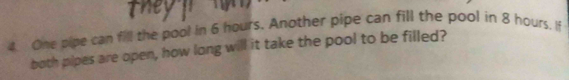 One pipe can fill the pool in 6 hours. Another pipe can fill the pool in 8 hours, If 
both pipes are open, how long will it take the pool to be filled?