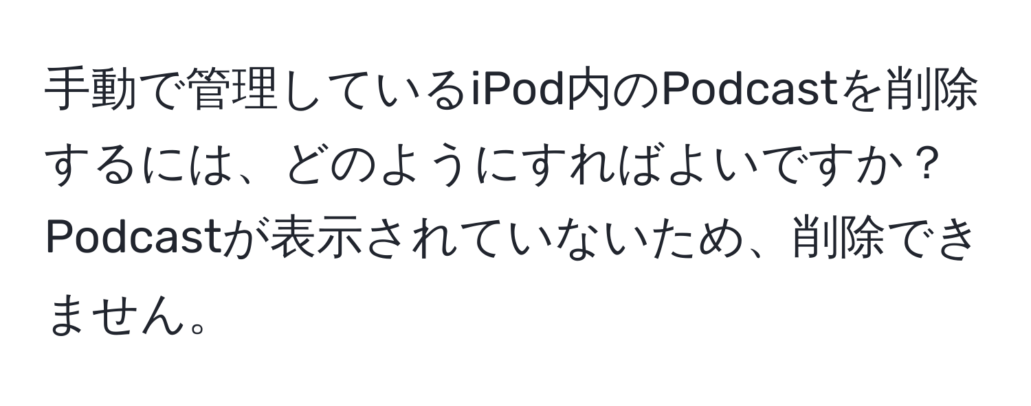 手動で管理しているiPod内のPodcastを削除するには、どのようにすればよいですか？Podcastが表示されていないため、削除できません。