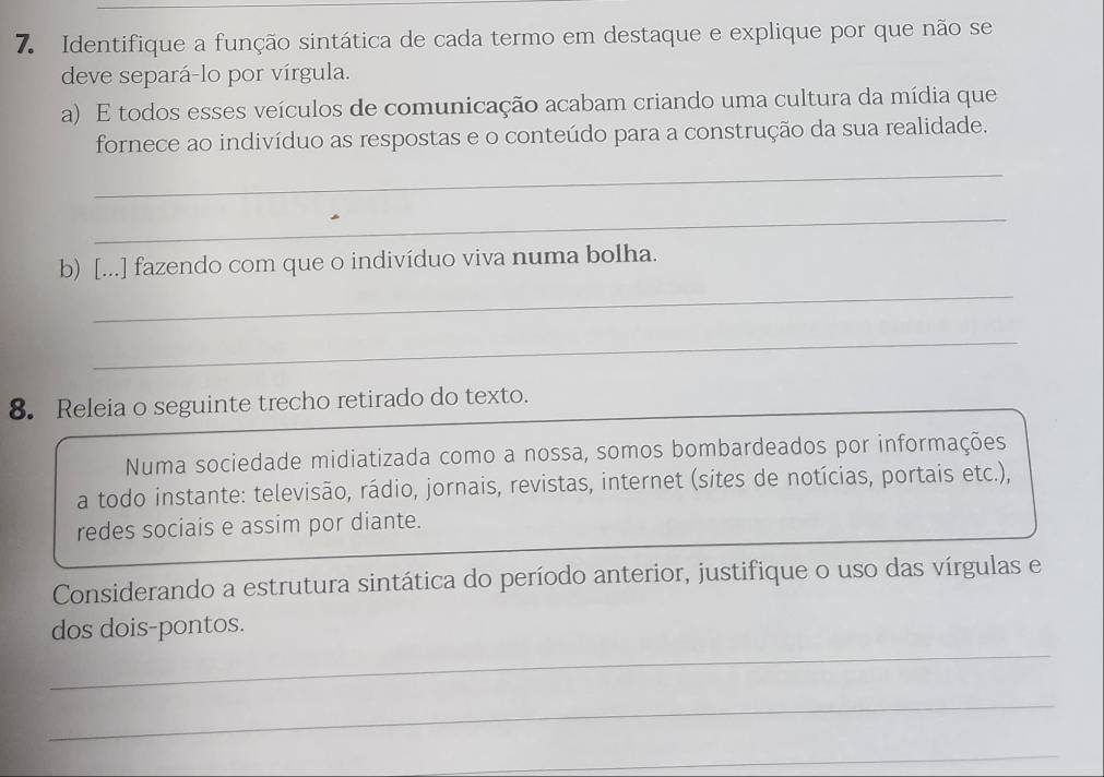 Identifique a função sintática de cada termo em destaque e explique por que não se 
deve separá-lo por vírgula. 
a) E todos esses veículos de comunicação acabam criando uma cultura da mídia que 
fornece ao indivíduo as respostas e o conteúdo para a construção da sua realidade. 
_ 
_ 
b) [...] fazendo com que o indivíduo viva numa bolha. 
_ 
_ 
8. Releia o seguinte trecho retirado do texto. 
Numa sociedade midiatizada como a nossa, somos bombardeados por informações 
a todo instante: televisão, rádio, jornais, revistas, internet (sites de notícias, portais etc.), 
redes sociais e assim por diante. 
Considerando a estrutura sintática do período anterior, justifique o uso das vírgulas e 
_ 
dos dois-pontos. 
_ 
_