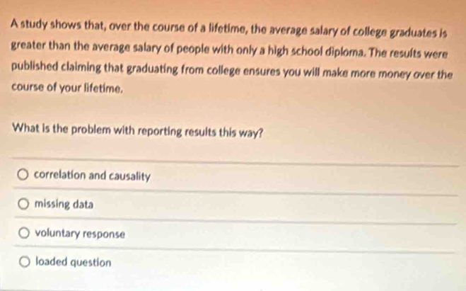 A study shows that, over the course of a lifetime, the average salary of college graduates is
greater than the average salary of people with only a high school diploma. The results were
published claiming that graduating from college ensures you will make more money over the
course of your lifetime.
What is the problem with reporting results this way?
correlation and causality
missing data
voluntary response
loaded question