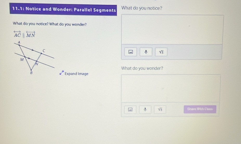 11.1: Notice and Wonder: Parallel Segments What do you notice? 
What do you notice? What do you wonder?
overleftrightarrow ACparallel overleftrightarrow MN
sqrt(± )
What do you wonder? 
Expand Image 
J sqrt(± ) Share With Class