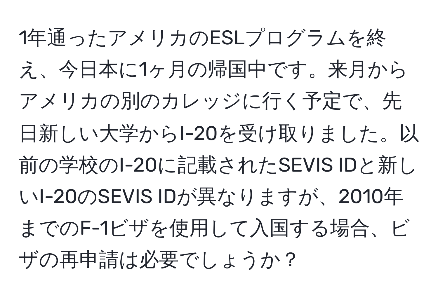 1年通ったアメリカのESLプログラムを終え、今日本に1ヶ月の帰国中です。来月からアメリカの別のカレッジに行く予定で、先日新しい大学からI-20を受け取りました。以前の学校のI-20に記載されたSEVIS IDと新しいI-20のSEVIS IDが異なりますが、2010年までのF-1ビザを使用して入国する場合、ビザの再申請は必要でしょうか？