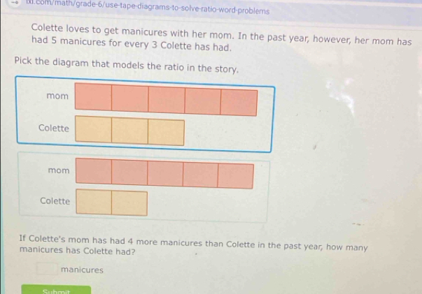 Colette loves to get manicures with her mom. In the past year, however, her mom has
had 5 manicures for every 3 Colette has had.
Pick the diagram that models the ratio in the story.
mom
Colette
m
Colette
If Colette's mom has had 4 more manicures than Colette in the past year, how many
manicures has Colette had?
manicures
Cuboit