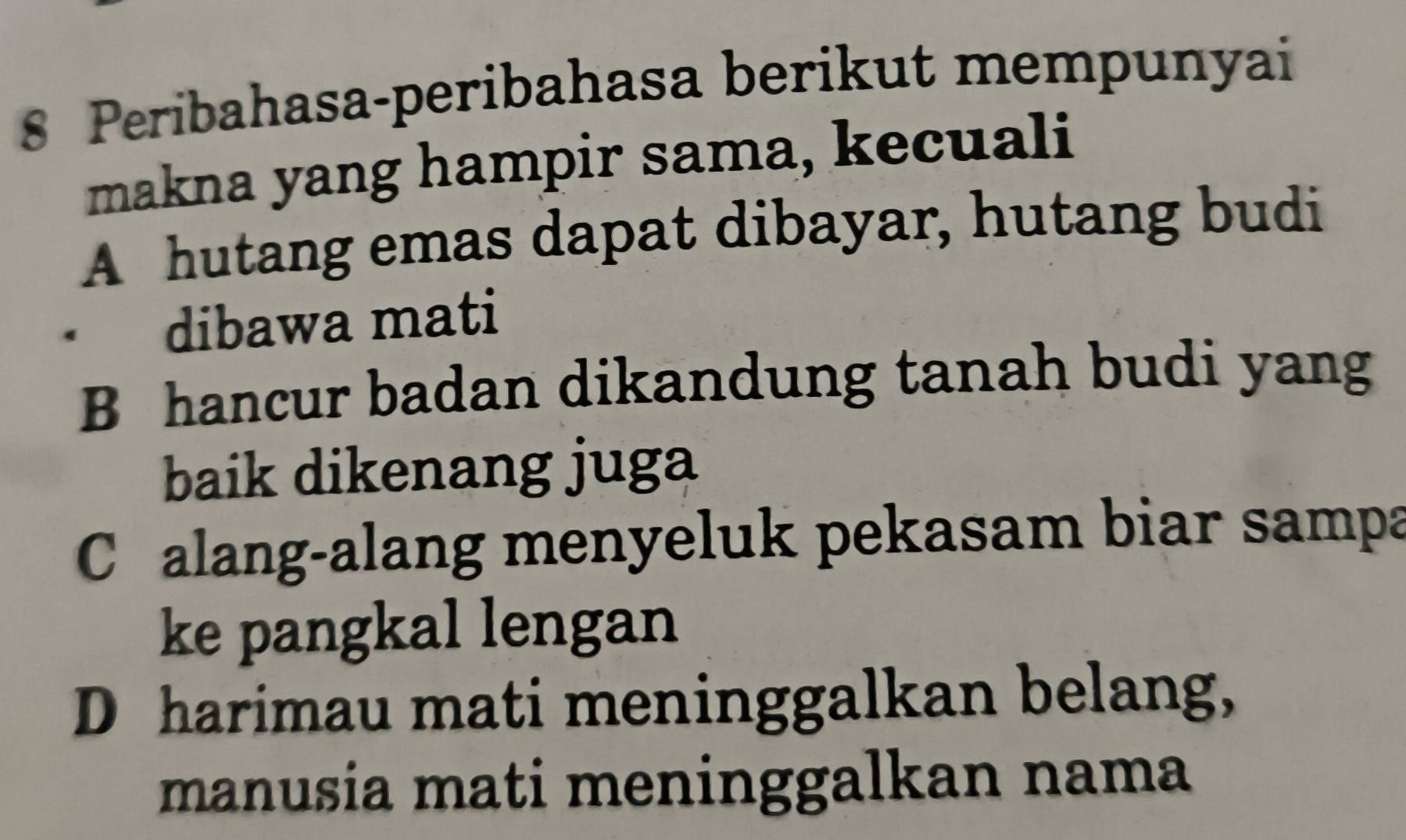 Peribahasa-peribahasa berikut mempunyai
makna yang hampir sama, kecuali
A hutang emas dapat dibayar, hutang budi
· dibawa mati
B hancur badan dikandung tanah budi yang
baik dikenang juga
C alang-alang menyeluk pekasam biar sampa
ke pangkal lengan
D harimau mati meninggalkan belang,
manusia mati meninggalkan nama