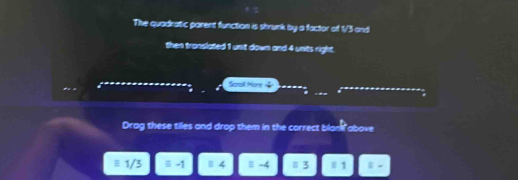 The quadratic parent function is strunk by a factor of 1/3 and
then trandated 1 wnil down and 4 units right.
Sotsill Mone
a
Drag these tiles and drop them in the correct blan? above
1/3 equiv -1 equiv -4 equiv 3 equiv 1