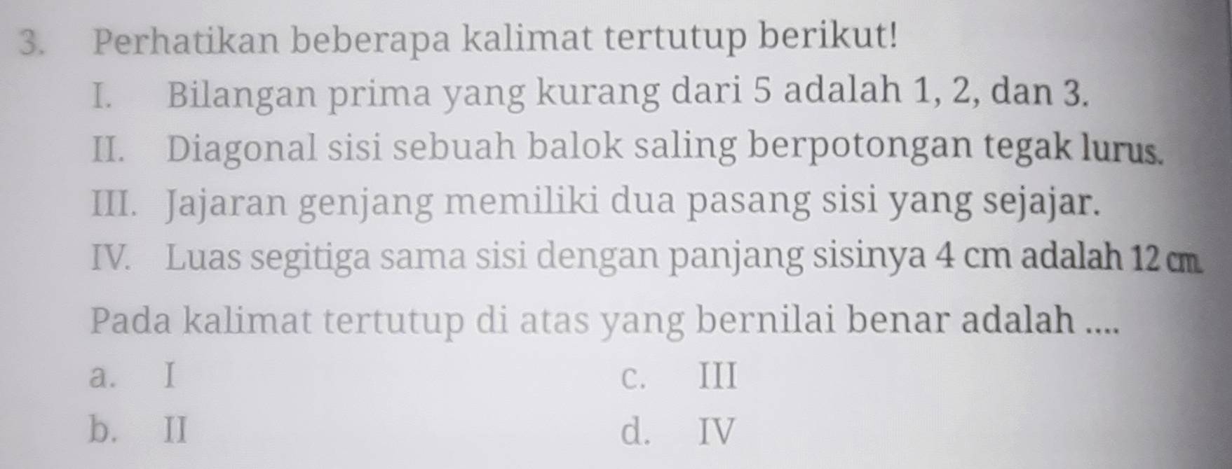 Perhatikan beberapa kalimat tertutup berikut!
I. Bilangan prima yang kurang dari 5 adalah 1, 2, dan 3.
II. Diagonal sisi sebuah balok saling berpotongan tegak luru.
III. Jajaran genjang memiliki dua pasang sisi yang sejajar.
IV. Luas segitiga sama sisi dengan panjang sisinya 4 cm adalah 12c
Pada kalimat tertutup di atas yang bernilai benar adalah ....
a. I C. III
b. II d. IV