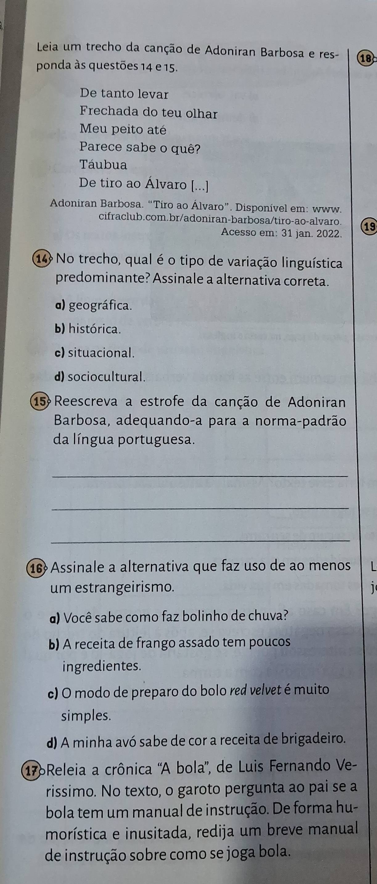 Leia um trecho da canção de Adoniran Barbosa e res- 18
ponda às questões 14 e 15.
De tanto levar
Frechada do teu olhar
Meu peito até
Parece sabe o quê?
Táubua
De tiro ao Álvaro [...]
Adoniran Barbosa. “Tiro ao Álvaro”. Disponível em: www.
cifraclub.com.br/adoniran-barbosa/tiro-ao-alvaro. 19
Acesso em: 31 jan. 2022.
14 No trecho, qual é o tipo de variação linguística
predominante? Assinale a alternativa correta.
) geográfica.
b) histórica.
c) situacional.
d) sociocultural.
15 Reescreva a estrofe da canção de Adoniran
Barbosa, adequando-a para a norma-padrão
da língua portuguesa.
_
_
_
16 Assinale a alternativa que faz uso de ao menos 
um estrangeirismo. 1
) Você sabe como faz bolinho de chuva?
b) A receita de frango assado tem poucos
ingredientes.
c) O modo de preparo do bolo red velvet é muito
simples.
d) A minha avó sabe de cor a receita de brigadeiro.
176Releia a crônica 'A bola', de Luis Fernando Ve-
rissimo. No texto, o garoto pergunta ao pai se a
bola tem um manual de instrução. De forma hu-
morística e inusitada, redija um breve manual
de instrução sobre como se joga bola.