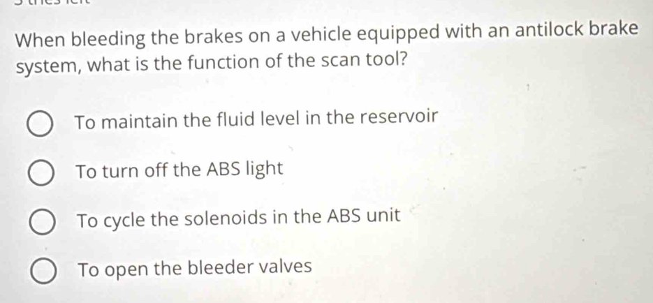 When bleeding the brakes on a vehicle equipped with an antilock brake
system, what is the function of the scan tool?
To maintain the fluid level in the reservoir
To turn off the ABS light
To cycle the solenoids in the ABS unit
To open the bleeder valves