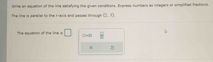 Write an equation of the line satisfying the given conditions. Express numbers as integers or simplified fractions. 
The line is parallel to the x-axis and passes through (2,3). 
The equation of the line is □ . □ =□  □ /□   
×