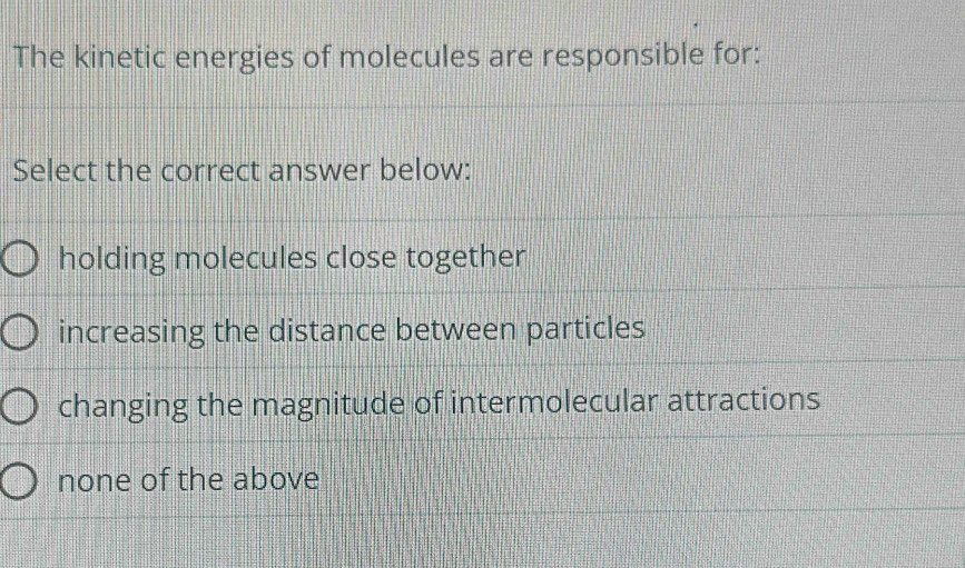 The kinetic energies of molecules are responsible for:
Select the correct answer below:
holding molecules close together
increasing the distance between particles
changing the magnitude of intermolecular attractions
none of the above