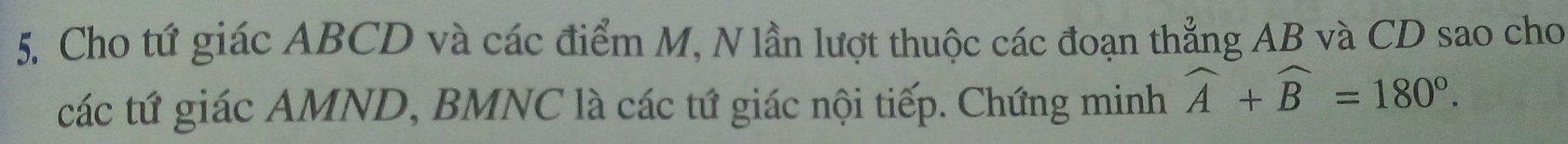 5, Cho tứ giác ABCD và các điểm M, N lần lượt thuộc các đoạn thẳng AB và CD sao cho 
các tứ giác AMND, BMNC là các tứ giác nội tiếp. Chứng minh widehat A+widehat B=180°.