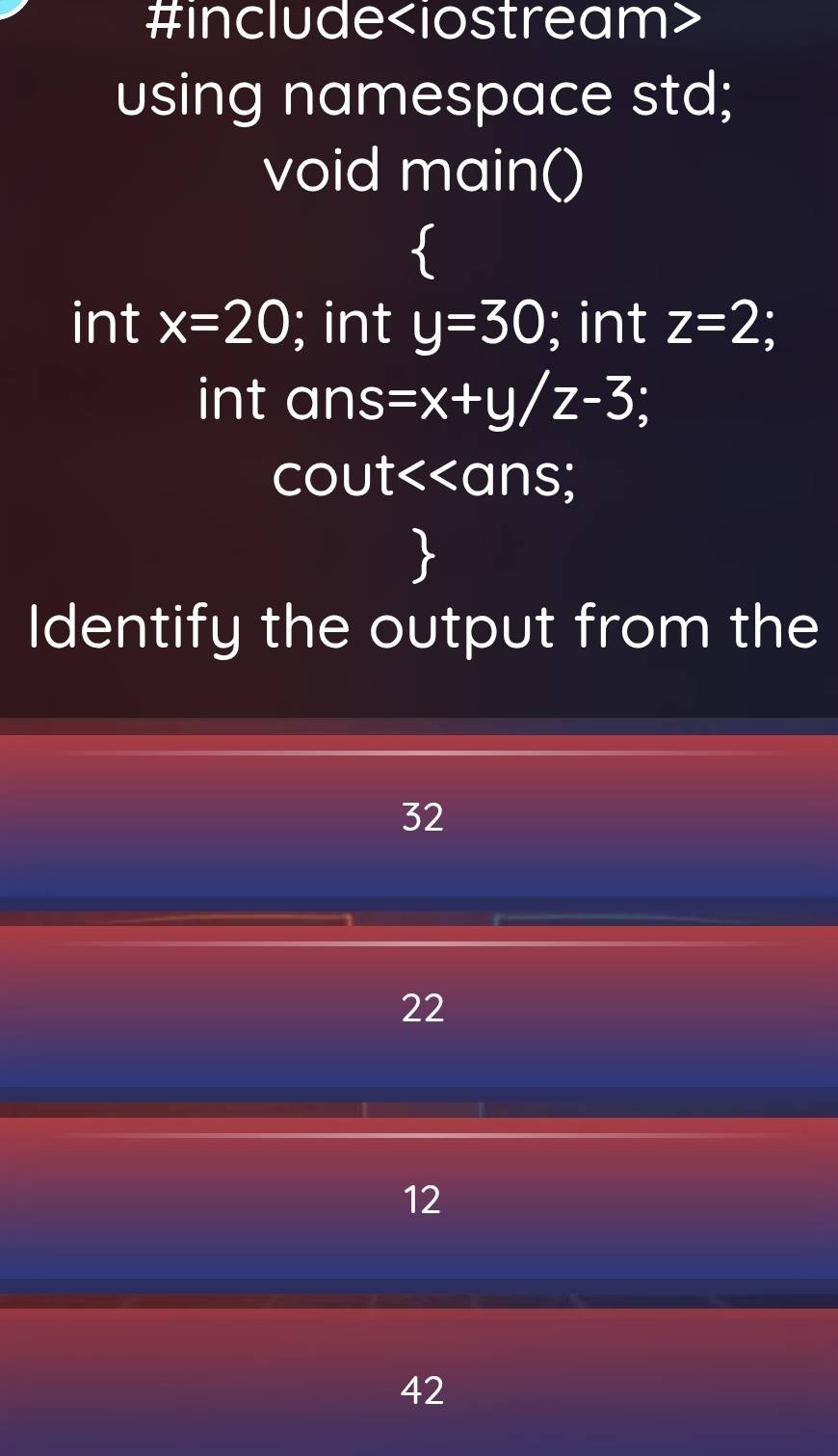 #include
using namespace std;
void main()
int x=20; int y=30; int z=2
int ans =x+y/z-3
cout<<ans 

Identify the output from the
 32
22
12
42