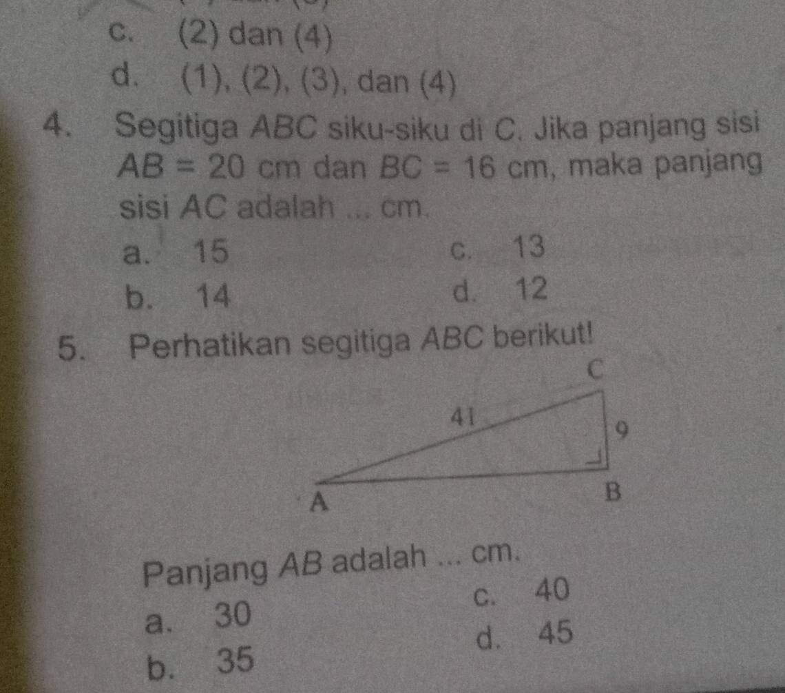 c. (2) dan (4)
d. ( (1),(2),(3) , dan (4)
4. Segitiga ABC siku-siku di C. Jika panjang sisi
AB=20cm dan BC=16cm , maka panjang
sisi AC adalah ... cm.
a. 15 c. 13
b. 14 d. 12
5. Perhatikan segitiga ABC berikut!
Panjang AB adalah .._ cm.
a. 30 c. 40
d. 45
b. 35