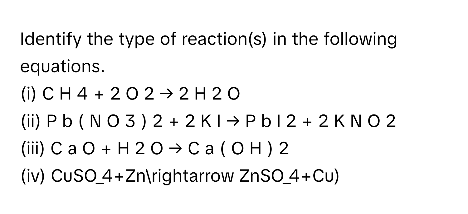 Identify the type of reaction(s) in the following equations.
(i) C  H   4    +  2  O   2    →  2  H   2    O     
(ii) P  b  (  N  O   3    )   2    +  2  K  I  →  P  b  I   2    +  2  K  N  O   2       
(iii) C  a  O  +  H   2    O  →  C  a  (  O  H  )   2       
(iv) CuSO_4+Znarrow ZnSO_4+Cu)