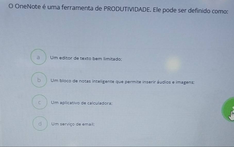 OneNote é uma ferramenta de PRODUTIVIDADE. Ele pode ser definido como:
a Um editor de texto bem limitado;
bì Um bloco de notas inteligente que permite inserir áudios e imagens;
C Um aplicativo de calculadora;
Um serviço de email;