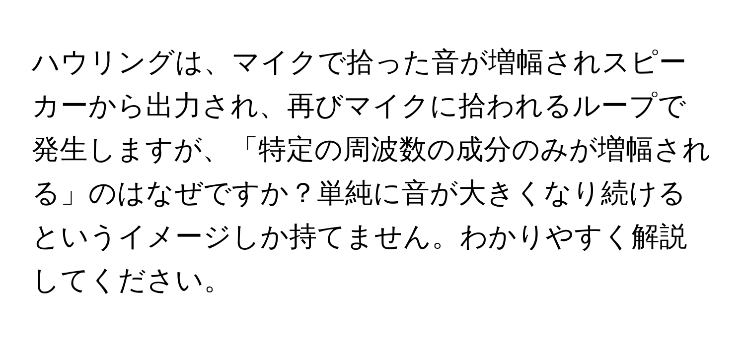 ハウリングは、マイクで拾った音が増幅されスピーカーから出力され、再びマイクに拾われるループで発生しますが、「特定の周波数の成分のみが増幅される」のはなぜですか？単純に音が大きくなり続けるというイメージしか持てません。わかりやすく解説してください。