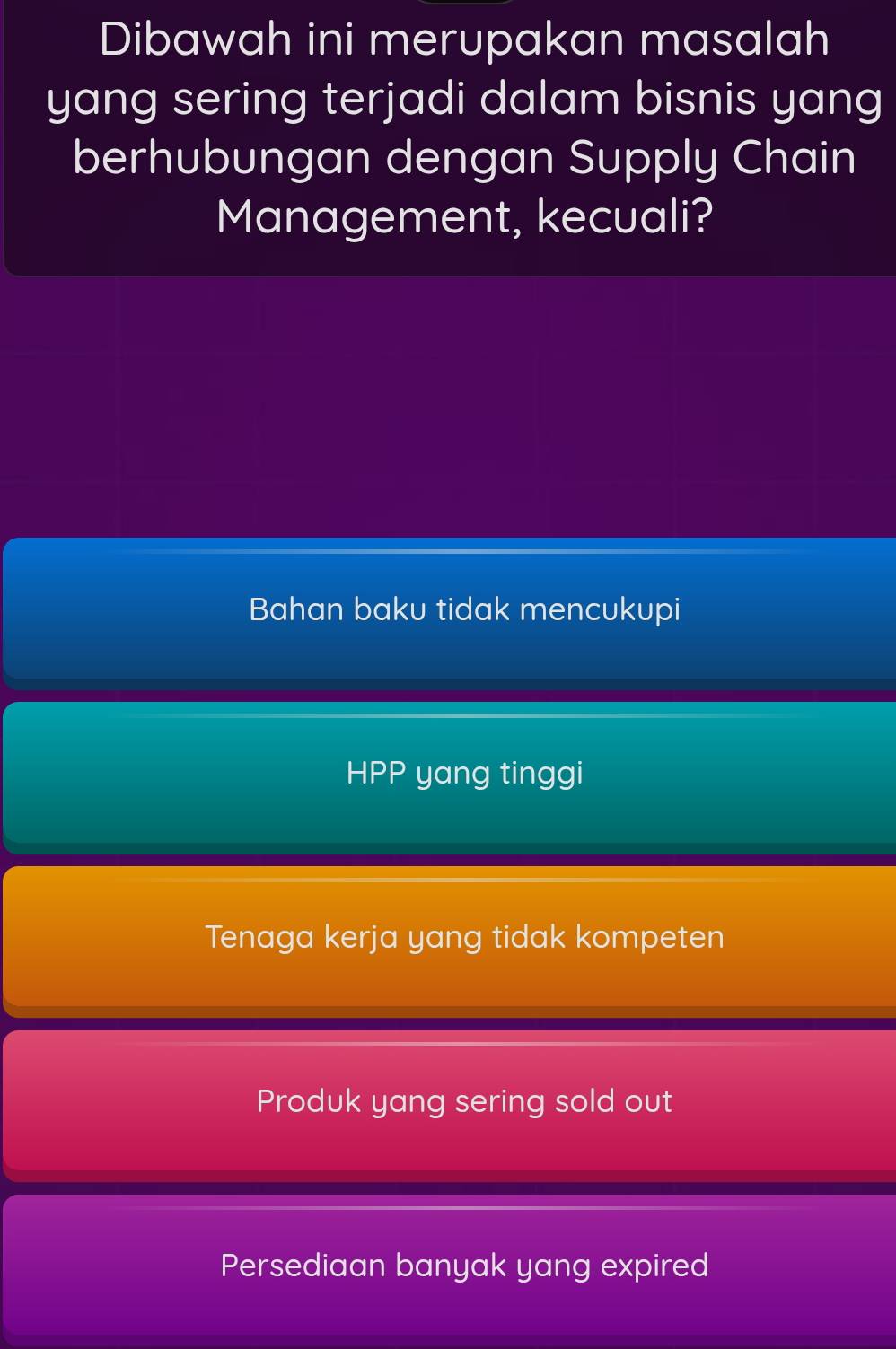 Dibawah ini merupakan masalah
yang sering terjadi dalam bisnis yang
berhubungan dengan Supply Chain
Management, kecuali?
Bahan baku tidak mencukupi
HPP yang tinggi
Tenaga kerja yang tidak kompeten
Produk yang sering sold out
Persediaan banyak yang expired