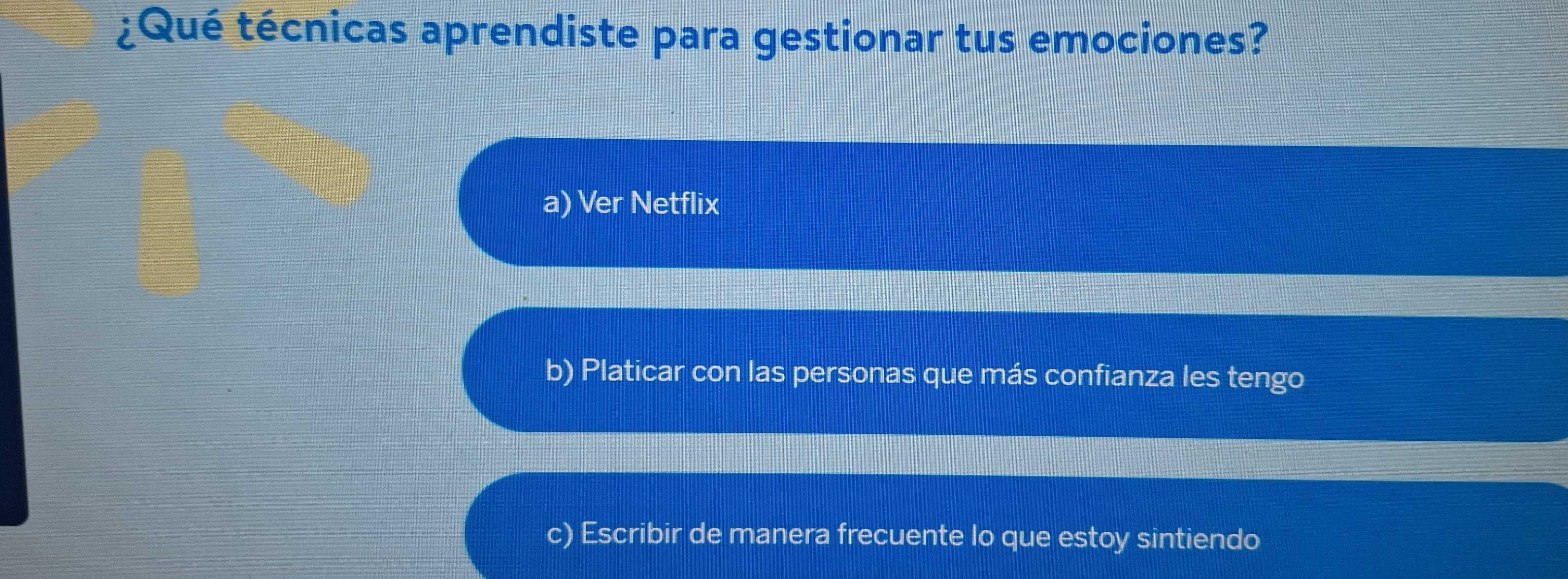 ¿Qué técnicas aprendiste para gestionar tus emociones?
a) Ver Netflix
b) Platicar con las personas que más confianza les tengo
c) Escribir de manera frecuente lo que estoy sintiendo