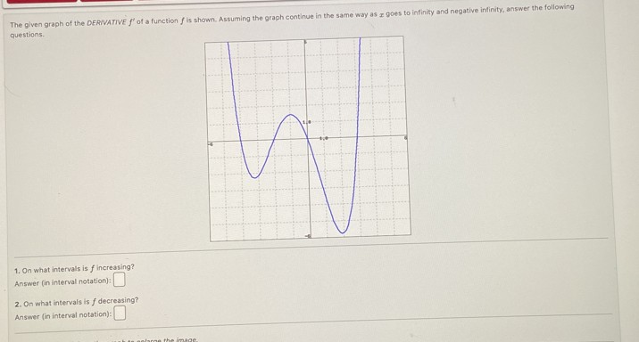 The given graph of the DERIVATIVE ƒ' of a function f is shown. Assuming the graph continue in the same way as £ goes to infinity and negative infinity, answer the following 
questions. 
1. On what intervals is f increasing? 
Answer (in interval notation): 
2. On what intervals is f decreasing?
(-3,4)
Answer (in interval notation):