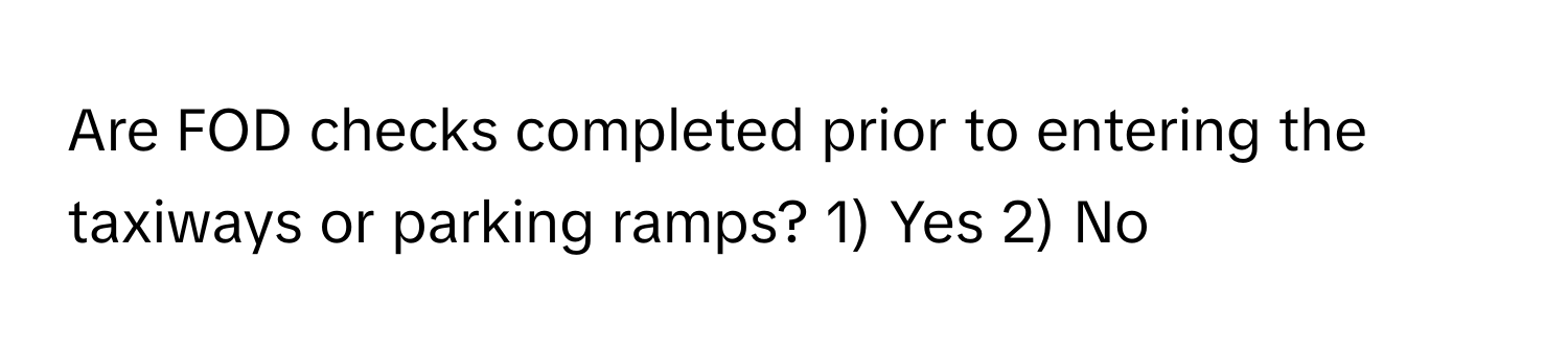 Are FOD checks completed prior to entering the taxiways or parking ramps? 1) Yes 2) No