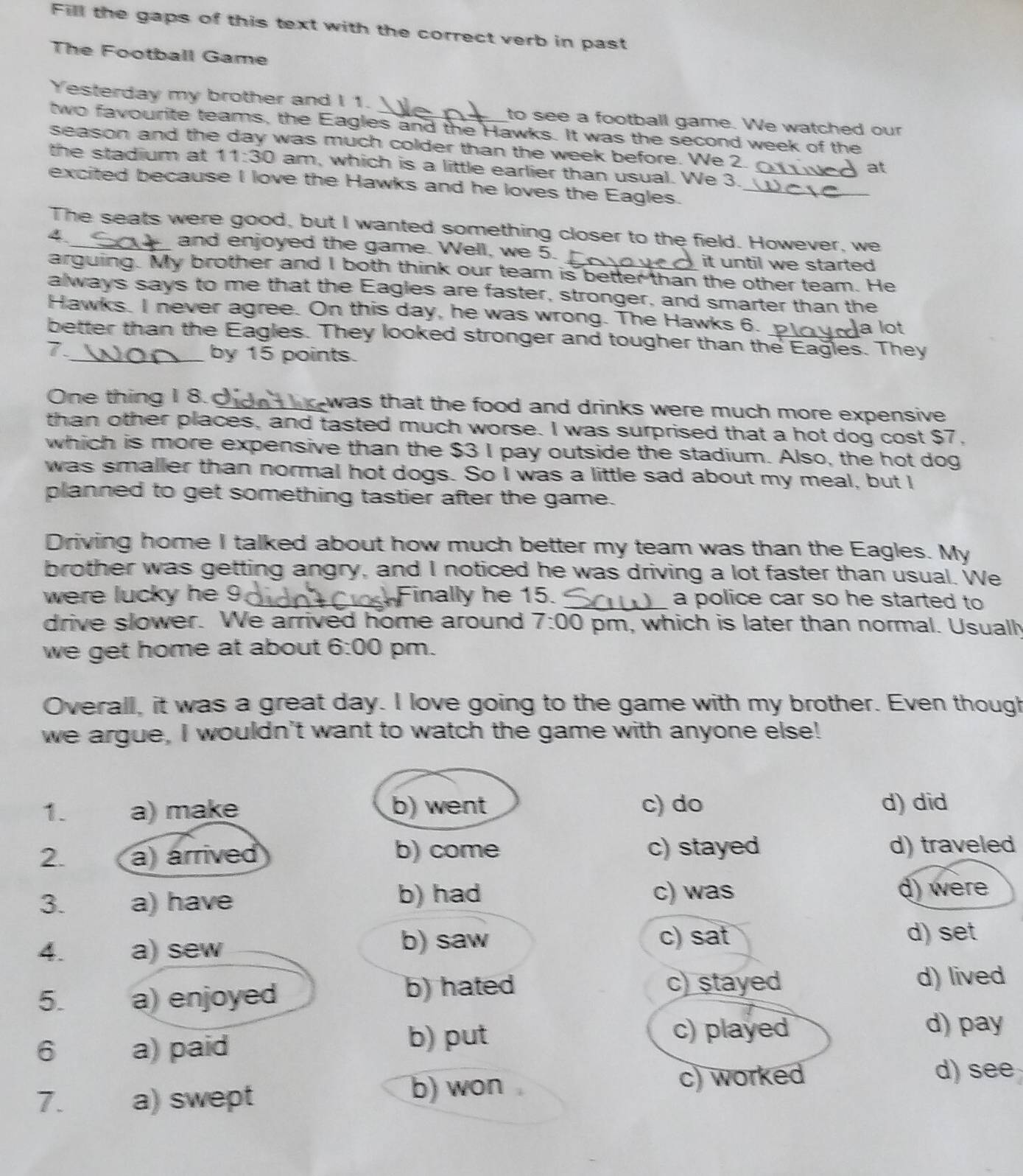 Fill the gaps of this text with the correct verb in past
The Football Game
Yesterday my brother and I 1. _to see a football game. We watched our
two favourite teams, the Eagles and the Hawks. It was the second week of the
season and the day was much colder than the week before. We 2. at
the stadium at 11:30 am, which is a little earlier than usual. We 3.
excited because I love the Hawks and he loves the Eagles.__
The seats were good, but I wanted something closer to the field. However, we
4_ and enjoyed the game. Well, we 5. _it until we started .
arguing. My brother and I both think our team is better than the other team. He
always says to me that the Eagles are faster, stronger, and smarter than the
Hawks. I never agree. On this day, he was wrong. The Hawks 6.
a lot
better than the Eagles. They looked stronger and tougher than the Eagles. They
7.
_by 15 points.
One thing I 8. _was that the food and drinks were much more expensive 
than other places, and tasted much worse. I was surprised that a hot dog cost $7,
which is more expensive than the $3 I pay outside the stadium. Also, the hot dog
was smaller than normal hot dogs. So I was a little sad about my meal, but I
planned to get something tastier after the game.
Driving home I talked about how much better my team was than the Eagles. My
brother was getting angry, and I noticed he was driving a lot faster than usual. We
were lucky he 9. Finally he 15. _a police car so he started to
drive slower. We arrived home around 7:00 pm, which is later than normal. Usuall
we get home at about . 6:00 pm.
Overall, it was a great day. I love going to the game with my brother. Even though
we argue, I wouldn't want to watch the game with anyone else!
1. a) make b) went c) do d) did
2. a) árrived b) come c) stayed d) traveled
b) had
3. a) have c) was d) were
4. a) sew
b) saw c) sat d) set
b) hated c) stayed
5. a) enjoyed d) lived
6 a) paid
b) put c) played
d) pay
7. a) swept b) won c) worked
d) see
