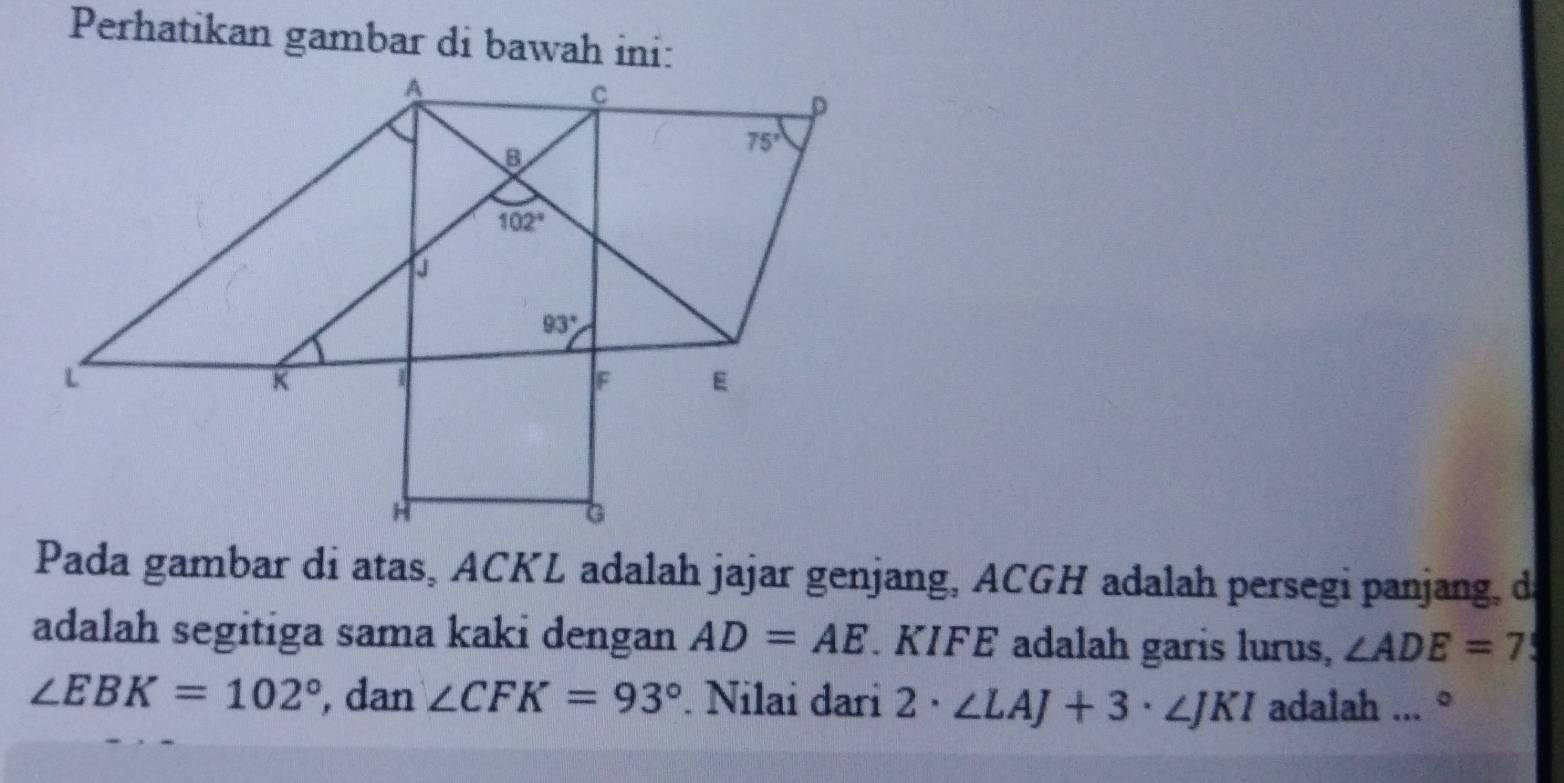 Perhatikan gambar di bawah ini:
Pada gambar di atas, ACKL adalah jajar genjang, ACGH adalah persegi panjang, de
adalah segitiga sama kaki dengan AD=AE KIFE adalah garis lurus, ∠ ADE=7
∠ EBK=102° , dan ∠ CFK=93°. Nilai dari 2· ∠ LAJ+3· ∠ JKI adalah ... °