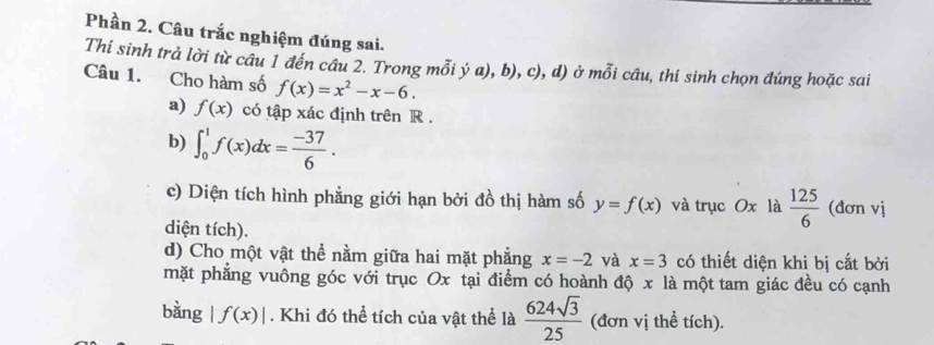 Phần 2. Câu trắc nghiệm đúng sai. 
Thi sinh trả lời từ câu 1 đến câu 2. Trong mỗi ý a),b),c),d) ở mỗi câu, thí sinh chọn đúng hoặc sai 
Câu 1. Cho hàm số f(x)=x^2-x-6. 
a) f(x) có tập xác định trên R. 
b) ∈t _0^(1f(x)dx=frac -37)6. 
c) Diện tích hình phẳng giới hạn bởi đồ thị hàm số y=f(x) và trục Ox là  125/6  (đơn vị 
diện tích). 
d) Cho một vật thể nằm giữa hai mặt phẳng x=-2 và x=3 có thiết diện khi bị cắt bởi 
mặt phẳng vuông góc với trục Ox tại điểm có hoành độ x là một tam giác đều có cạnh 
bằng f(x)|. Khi đó thể tích của vật thể là  624sqrt(3)/25  (đơn vị thề tích).