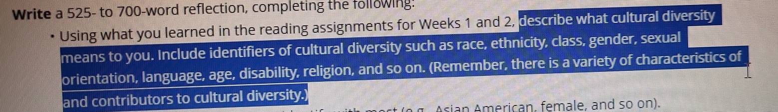 Write a 525 - to 700 -word reflection, completing the following: 
Using what you learned in the reading assignments for Weeks 1 and 2, describe what cultural diversity 
means to you. Include identifiers of cultural diversity such as race, ethnicity, class, gender, sexual 
orientation, language, age, disability, religion, and so on. (Remember, there is a variety of characteristics of 
and contributors to cultural diversity.) 
Asian American. female, and so on).