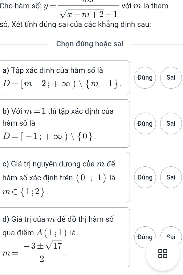 Cho hàm số: y= mx/sqrt(x-m+2)-1  với m là tham
Số. Xét tính đúng sai của các khẳng định sau:
Chọn đúng hoặc sai
a) Tập xác định của hàm số là
Đúng Sai
D=[m-2;+∈fty )| m-1. 
b) Với m=1 thì tập xác định của
hàm số là Đúng Sai
D=[-1;+∈fty )| 0. 
c) Giá trị nguyên dương của m để
hàm số xác định trên (0;1) là Đúng Sai
m∈  1;2. 
d) Giá trị của m để đồ thị hàm số
qua điểm A(1;1) là
Đúng Sai
m= (-3± sqrt(17))/2 .