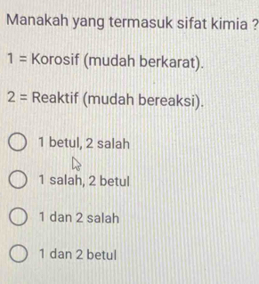 Manakah yang termasuk sifat kimia ?
1= Korosif (mudah berkarat).
2= Reaktif (mudah bereaksi).
1 betul, 2 salah
1 salah, 2 betul
1 dan 2 salah
1 dan 2 betul