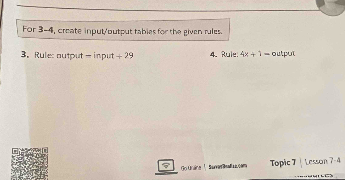 For 3-4, create input/output tables for the given rules. 
3. Rule: output = input + 29 4. Rule: 4x+1= output 
Go Online | SavvasRealize.com Topic 7 | Lesson 7-4