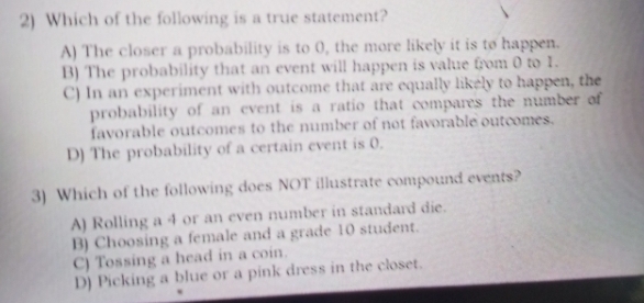 Which of the following is a true statement?
A) The closer a probability is to 0, the more likely it is to happen.
B) The probability that an event will happen is value from 0 to 1.
C) In an experiment with outcome that are equally likely to happen, the
probability of an event is a ratio that compares the number of
favorable outcomes to the number of not favorable outcomes.
D) The probability of a certain event is 0.
3) Which of the following does NOT illustrate compound events?
A) Rolling a 4 or an even number in standard die.
B) Choosing a female and a grade 10 student.
C) Tossing a head in a coin.
D) Picking a blue or a pink dress in the closet.