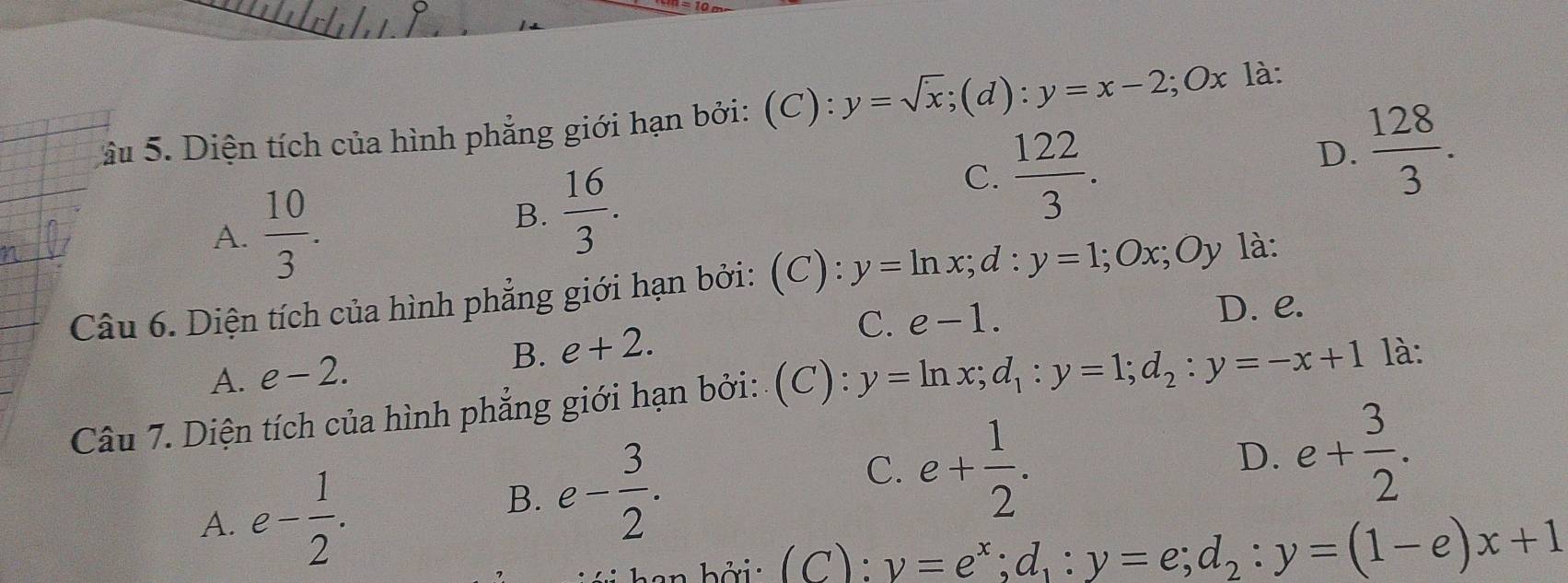 âu 5. Diện tích của hình phẳng giới hạn bởi: (C): y=sqrt(x); (d) : y=x-2; Ox là:
D.  128/3 . 
4
A.  10/3 .
B.  16/3 .
C.  122/3 . 
Câu 6. Diện tích của hình phẳng giới hạn bởi: (C): y=ln x; d:y=1; Ox; Oy * là:
C. e-1. D. e.
B. e+2.
A. e-2. 
Câu 7. Diện tích của hình phẳng giới hạn bởi: (C): y=ln x; d_1:y=1; d_2:y=-x+1 là:
D. e+ 3/2 .
A. e- 1/2 .
B. e- 3/2 . C. e+ 1/2 . 
in b ởi : ( C): y=e^x; d_1:y=e; d_2:y=(1-e)x+1