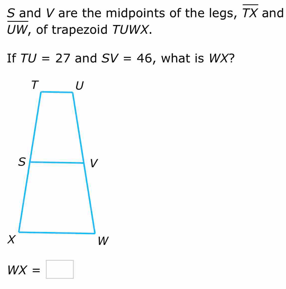 S and V are the midpoints of the legs, overline TX and
overline UW , of trapezoid TUWX. 
If TU=27 and SV=46 , what is WX?
WX=□