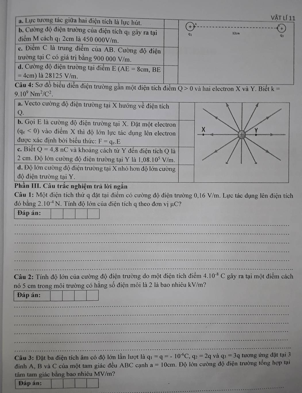 Vật lí 11
12cm
q
iễn điện trường gần một điện tích điểm Q>0 và hai electron X và Y. Biết k=
9.10^9Nm^2/C^2.
a. Vecto cường độ điện trường tại X hướng về điện tích
Q.
b. Gọi E là cường độ điện trường tại X. Đặt một electron
(q_e<0) vào điểm X thì độ lớn lực tác dụng lên electron x
Y
được xác định bởi biểu thức: F=q_e.E
c. Biết Q=4,8nC và khoảng cách từ Y đến điện tích Q là
2 cm. Độ lớn cường độ điện trường tại Y là 1,08.10^5 V/m.
d. Độ lớn cường độ điện trường tại X nhỏ hơn độ lớn cường
độ điện trường tại Y.
Phần III. Câu trắc nghiệm trả lời ngắn
Câu 1: Một điện tích thử q đặt tại điểm có cường độ điện trường 0,16 V/m. Lực tác dụng lên điện tích
đó bằng 2. 10^(-4)N.  Tính độ lớn của điện tích q theo đơn vị μC?
Đáp án:
_
_
_
_
_
_
Câu 2: Tính độ lớn của cường độ điện trường do một điện tích điểm 4.10^(-8)C gây ra tại một điểm cách
nó 5 cm trong môi trường có hằng số điện môi là 2 là bao nhiêu kV/m?
Đáp án:
_
_
_
_
_
_
Câu 3: Đặt ba điện tích âm có độ lớn lần lượt là q_1=q=-10^(-6)C,q_2=2q và q_3=3q tương ứng đặt tại 3
định A, B và C của một tam giác đều ABC cạnh a=10cm. Độ lớn cường độ điện trường tổng hợp tại
tâm tam giác bằng bao nhiêu MV/m?
_
Đáp án: