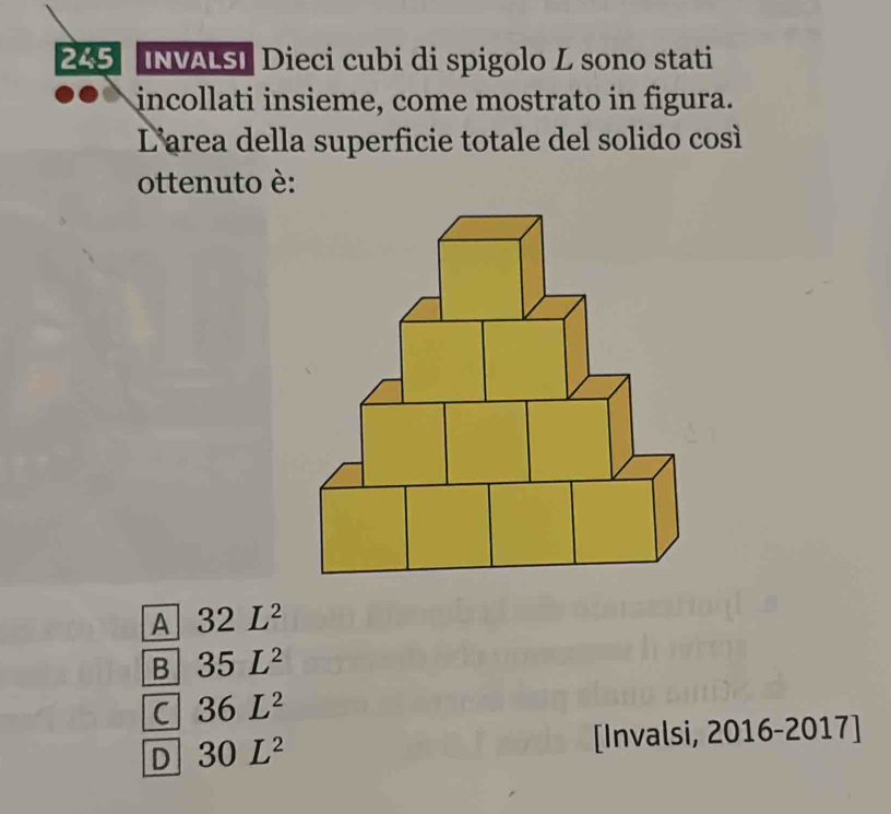 245 【NVALS] Dieci cubi di spigolo L sono stati
incollati insieme, come mostrato in figura.
L'area della superficie totale del solido così
ottenuto è:
A 32L^2
B 35L^2
C 36L^2
D 30L^2
[Invalsi, 2016-2017]