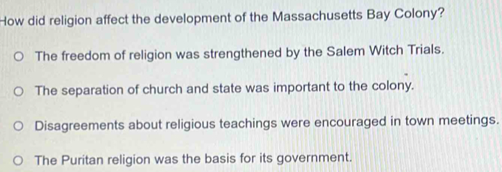 How did religion affect the development of the Massachusetts Bay Colony?
The freedom of religion was strengthened by the Salem Witch Trials.
The separation of church and state was important to the colony.
Disagreements about religious teachings were encouraged in town meetings.
The Puritan religion was the basis for its government.