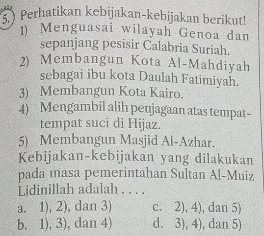 5.) Perhatikan kebijakan-kebijakan berikut!
1) Menguasai wilayah Genoa dan
sepanjang pesisir Calabria Suriah.
2) Membangun Kota Al-Mahdiyah
sebagai ibu kota Daulah Fatimiyah.
3) Membangun Kota Kairo.
4) Mengambil alih penjagaan atas tempat-
tempat suci di Hijaz.
5) Membangun Masjid Al-Azhar.
Kebijakan-kebijakan yang dilakukan
pada masa pemerintahan Sultan Al-Muiz
Lidinillah adalah . . . .
a. 1), 2), dan 3) c. 2), 4), dan 5)
b. 1), 3), dan 4) d. 3), 4), dan 5)