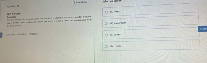 Revisit Later Select an option
TEST A. VERBAL (A) yeast
Analogies The item consists of a series of words. The first word is related to the second word in the same
way as the third word is related to a fourth one which is missing. Sellect this missing word from
the given choices. (B) mushrooms
Next-
ANIMALIA : ANIMALS = PLANTAE ; (C) plants
(D corals