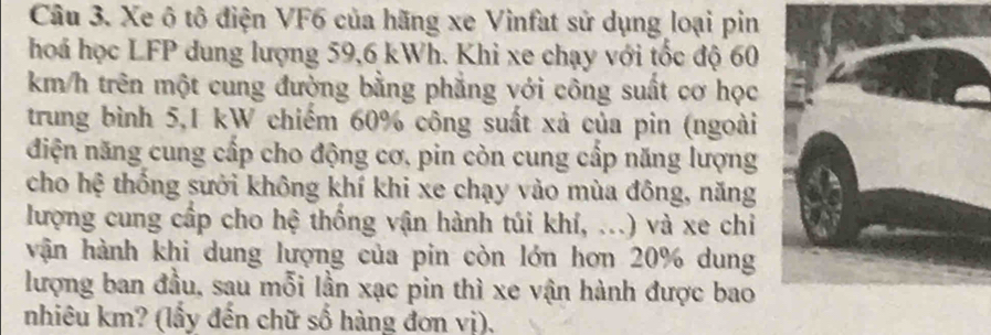 Xe ô tô điện VF6 của hãng xe Vinfat sử dụng loại pin 
hoá học LFP dung lượng 59,6 kWh. Khi xe chạy với tốc độ 60
km/h trên một cung đường bằng phẳng với công suất cơ học 
trung bình 5,1 kW chiếm 60% công suất xả của pin (ngoài 
điện năng cung cấp cho động cơ, pin còn cung cấp năng lượng 
cho hệ thống sưởi không khí khi xe chạy vào mùa đông, năng 
lượng cung cấp cho hệ thống vận hành túi khí, ...) và xe chi 
vận hành khi dung lượng của pin còn lớn hơn 20% dung 
lượng ban đầu, sau mỗi lần xạc pin thì xe vận hành được bao 
nhiêu km? (lấy đến chữ số hàng đơn vị).