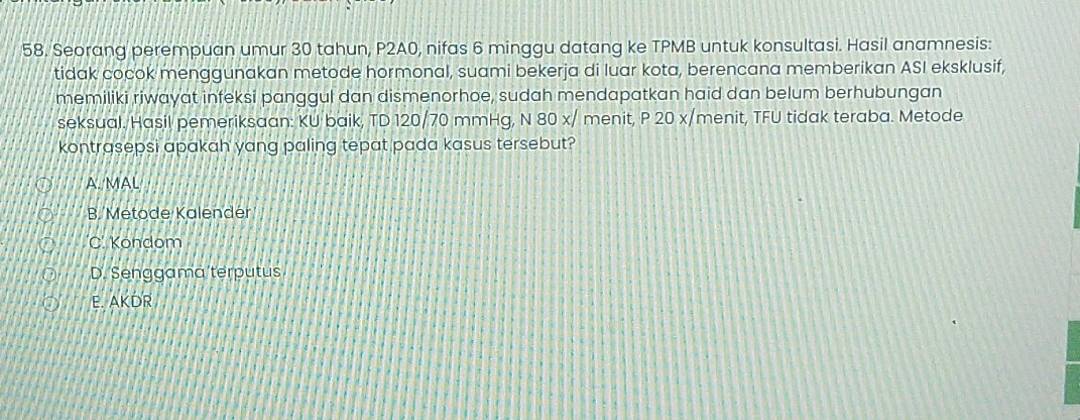 Seorang perempuan umur 30 tahun, P2A0, nifas 6 minggu datang ke TPMB untuk konsultasi. Hasil anamnesis:
tidak cocok menggunakan metode hormonal, suami bekerja di luar kota, berencana memberikan ASI eksklusif,
memiliki riwayat infeksi panggul dan dismenorhoe, sudah mendapatkan haid dan belum berhubungan
seksual. Hasil pemeriksaan: KU baik, TD 120/70 mmHg, N 80 x/ menit, P 20 x/menit, TFU tidak teraba. Metode
kontrasepsi apakah yang paling tepat pada kasus tersebut?
A. MAL
B. Metode Kalender
C. Köndom
D. Senggama terputus
E. AKDR