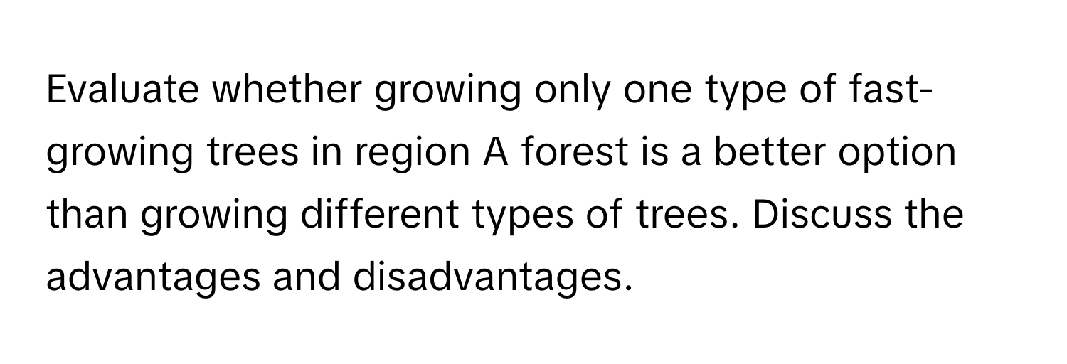 Evaluate whether growing only one type of fast-growing trees in region A forest is a better option than growing different types of trees. Discuss the advantages and disadvantages.